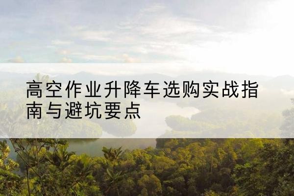 新县升降车怎么选-高空作业升降车选购实战指南与避坑要点