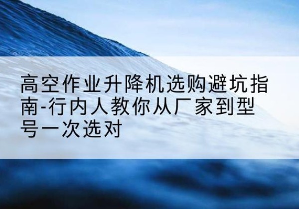 新县升降平台厂家-高空作业升降机选购避坑指南-行内人教你从厂家到型号一次选对