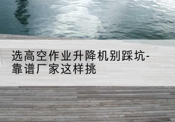 新县剪叉式升降机厂家-选高空作业升降机别踩坑-靠谱厂家这样挑