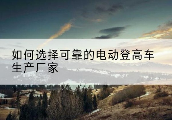新县电动登高车厂家-如何选择可靠的电动登高车生产厂家