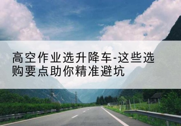 新县升降车厂家-高空作业选升降车-这些选购要点助你*避坑