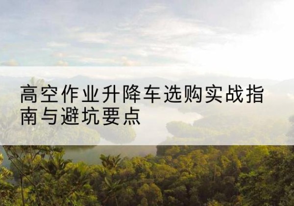 新县升降车怎么选-高空作业升降车选购实战指南与避坑要点