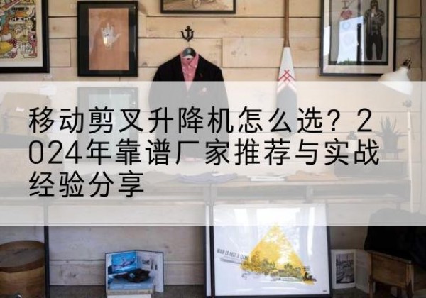 新县升降平台厂家推荐-移动剪叉升降机怎么选？2024年靠谱厂家推荐与实战经验分享