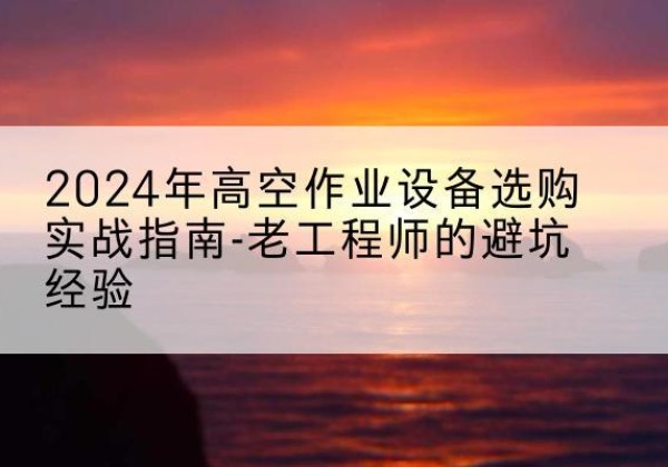 新县高空作业升降机厂家推荐-2024年高空作业设备选购实战指南-老工程师的避坑经验