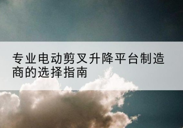 新县电动剪叉升降平台厂家-专业电动剪叉升降平台制造商的选择指南